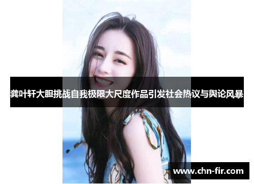 龚叶轩大胆挑战自我极限大尺度作品引发社会热议与舆论风暴